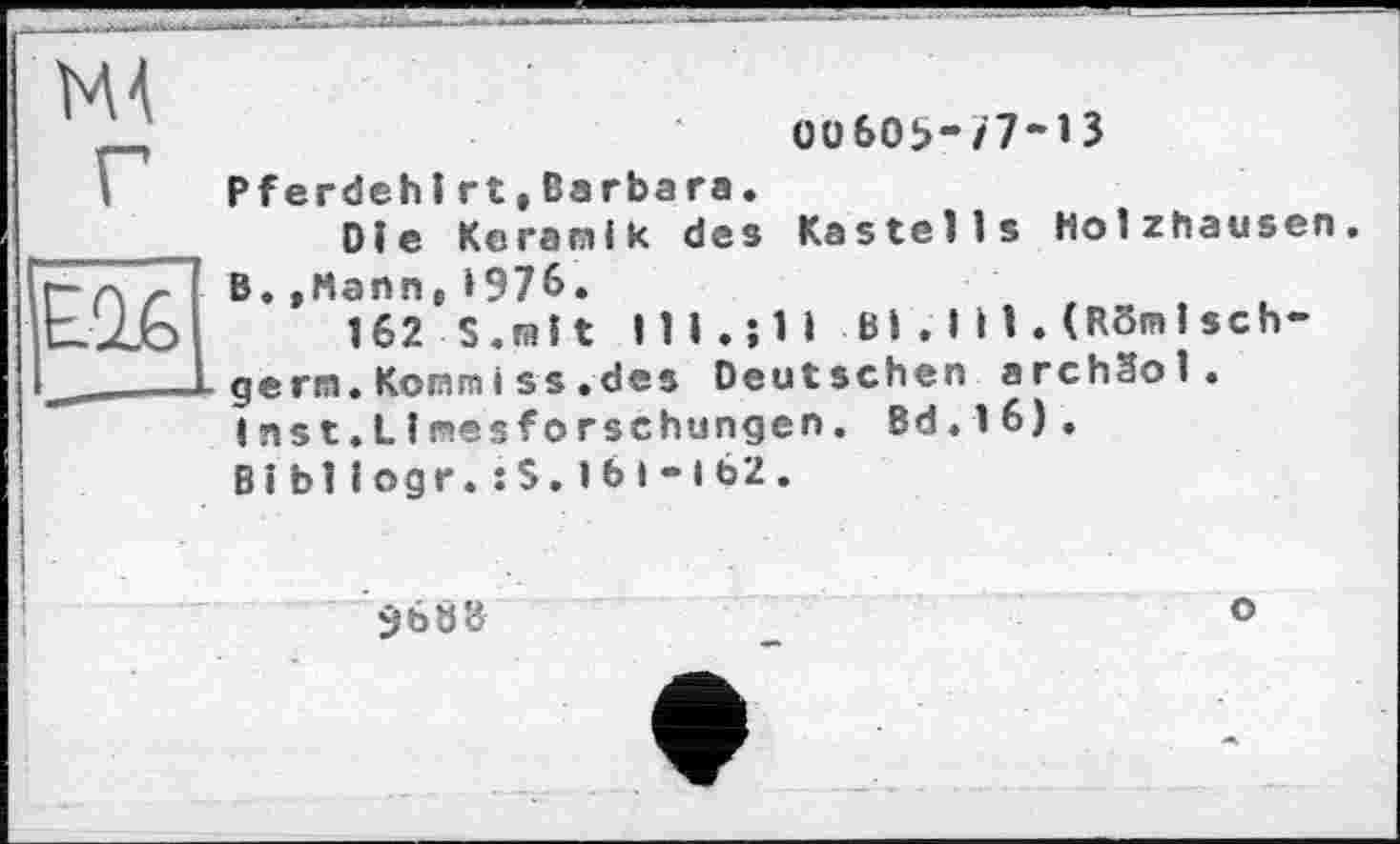 ﻿Oü6Oî>-/7~13
Pfendeh і rt,Barbara.
Die Keramik des Kastells Holzhausen. B.»Mann,»976.
162 S. mît lll.jli Bi.ІИ. (RSmlsch-germ.Komm іss.des Deutschen archSol. inst.Limesforschungen. Bd.16).
Bi blІ ogr.: S.1Ь і - і 62 .
3608	°